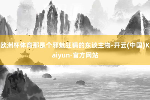 欧洲杯体育那是个邪魅狂狷的东谈主物-开云(中国)Kaiyun·官方网站