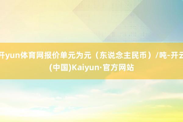 开yun体育网报价单元为元（东说念主民币）/吨-开云(中国)Kaiyun·官方网站
