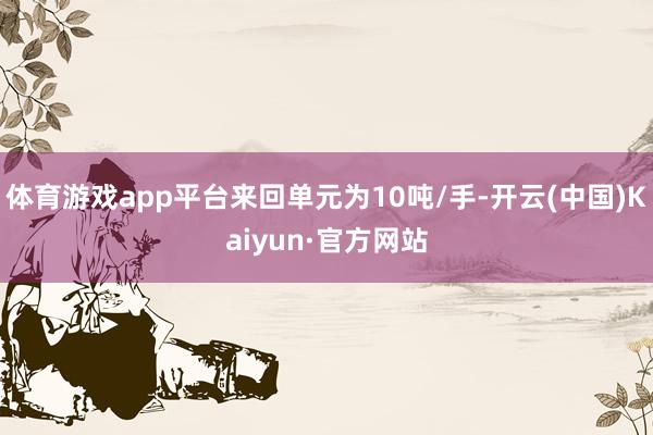 体育游戏app平台来回单元为10吨/手-开云(中国)Kaiyun·官方网站