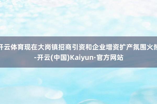开云体育现在大岗镇招商引资和企业增资扩产氛围火热-开云(中国)Kaiyun·官方网站
