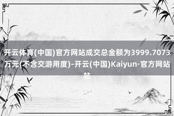 开云体育(中国)官方网站成交总金额为3999.7073万元(不含交游用度)-开云(中国)Kaiyun·官方网站