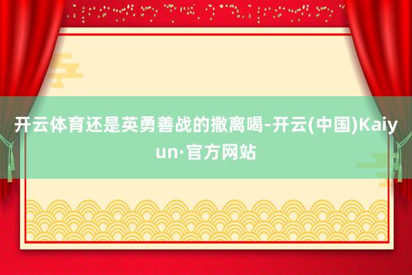 开云体育还是英勇善战的撒离喝-开云(中国)Kaiyun·官方网站