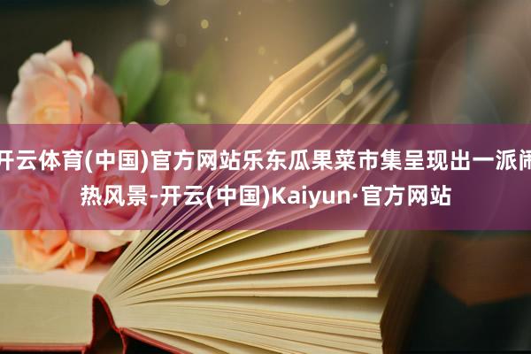开云体育(中国)官方网站乐东瓜果菜市集呈现出一派闹热风景-开云(中国)Kaiyun·官方网站