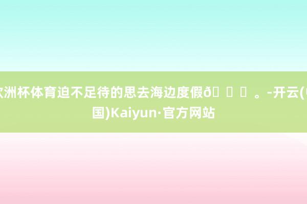 欧洲杯体育迫不足待的思去海边度假🌊。-开云(中国)Kaiyun·官方网站