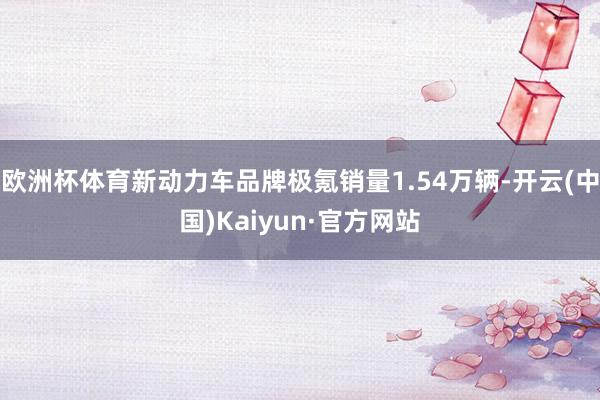 欧洲杯体育新动力车品牌极氪销量1.54万辆-开云(中国)Kaiyun·官方网站
