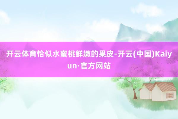 开云体育恰似水蜜桃鲜嫩的果皮-开云(中国)Kaiyun·官方网站