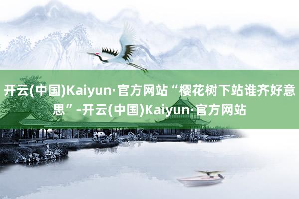 开云(中国)Kaiyun·官方网站“樱花树下站谁齐好意思”-开云(中国)Kaiyun·官方网站