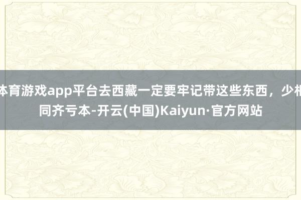 体育游戏app平台去西藏一定要牢记带这些东西，少相同齐亏本-开云(中国)Kaiyun·官方网站