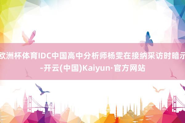 欧洲杯体育IDC中国高中分析师杨雯在接纳采访时暗示-开云(中国)Kaiyun·官方网站
