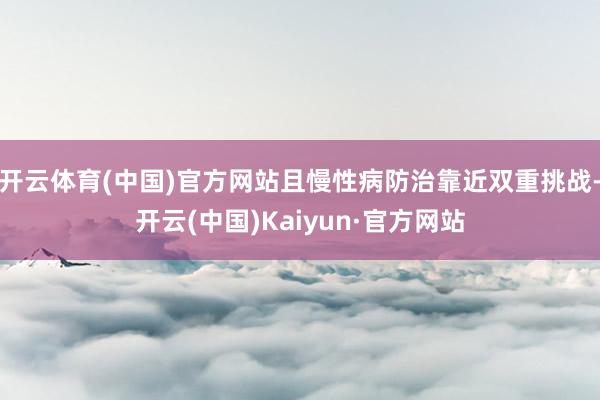 开云体育(中国)官方网站且慢性病防治靠近双重挑战-开云(中国)Kaiyun·官方网站