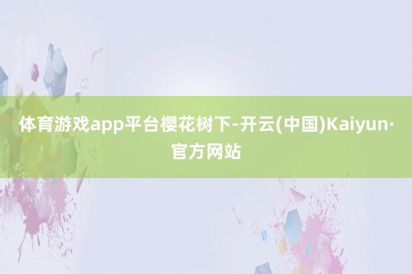 体育游戏app平台樱花树下-开云(中国)Kaiyun·官方网站