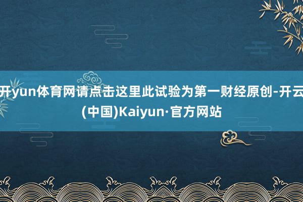 开yun体育网请点击这里此试验为第一财经原创-开云(中国)Kaiyun·官方网站