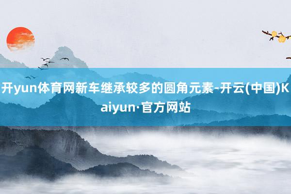 开yun体育网新车继承较多的圆角元素-开云(中国)Kaiyun·官方网站