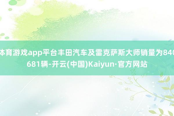 体育游戏app平台丰田汽车及雷克萨斯大师销量为840681辆-开云(中国)Kaiyun·官方网站