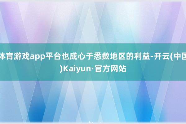 体育游戏app平台也成心于悉数地区的利益-开云(中国)Kaiyun·官方网站