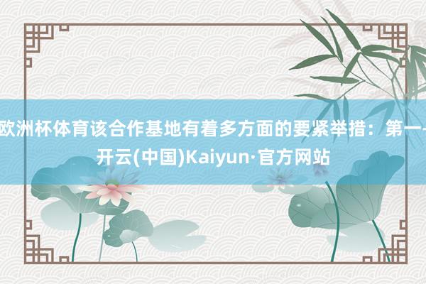 欧洲杯体育该合作基地有着多方面的要紧举措：　　第一-开云(中国)Kaiyun·官方网站