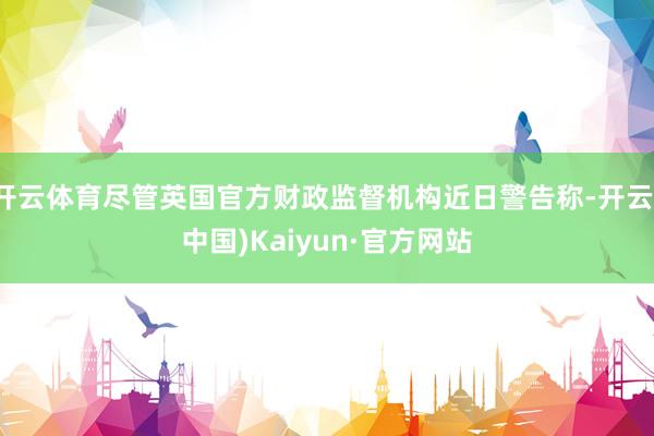 开云体育尽管英国官方财政监督机构近日警告称-开云(中国)Kaiyun·官方网站