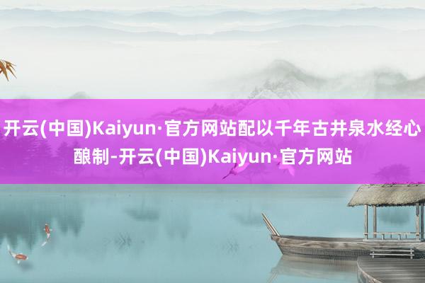 开云(中国)Kaiyun·官方网站配以千年古井泉水经心酿制-开云(中国)Kaiyun·官方网站