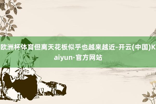 欧洲杯体育但离天花板似乎也越来越近-开云(中国)Kaiyun·官方网站