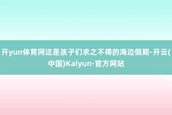 开yun体育网这是孩子们求之不得的海边假期-开云(中国)Kaiyun·官方网站