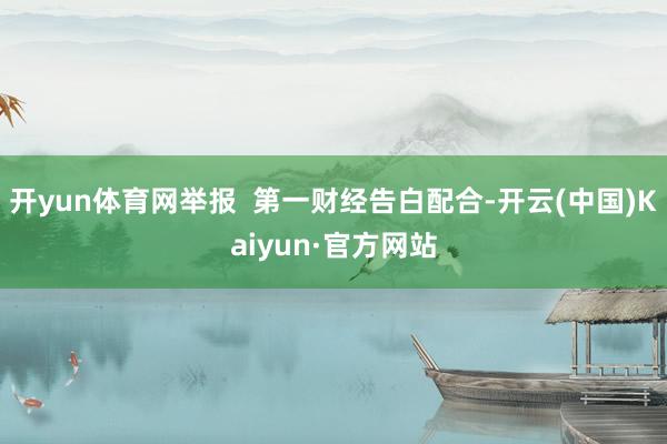 开yun体育网举报  第一财经告白配合-开云(中国)Kaiyun·官方网站
