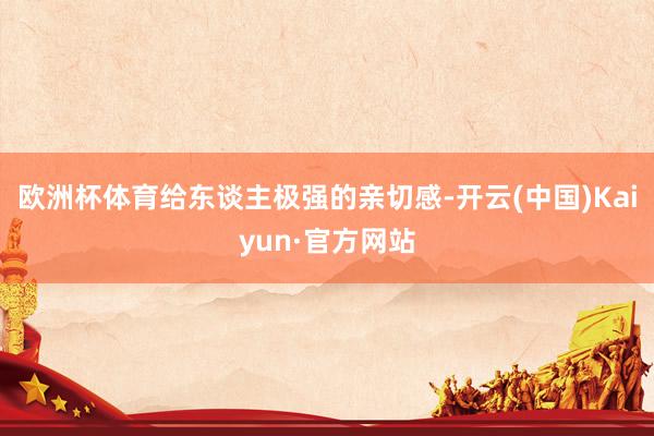 欧洲杯体育给东谈主极强的亲切感-开云(中国)Kaiyun·官方网站