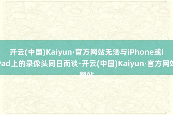 开云(中国)Kaiyun·官方网站无法与iPhone或iPad上的录像头同日而谈-开云(中国)Kaiyun·官方网站