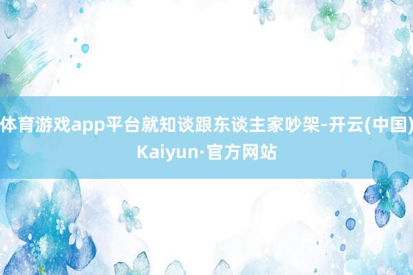 体育游戏app平台就知谈跟东谈主家吵架-开云(中国)Kaiyun·官方网站
