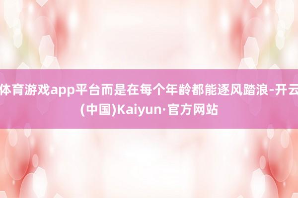 体育游戏app平台而是在每个年龄都能逐风踏浪-开云(中国)Kaiyun·官方网站