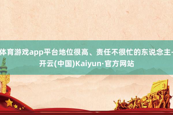 体育游戏app平台地位很高、责任不很忙的东说念主-开云(中国)Kaiyun·官方网站