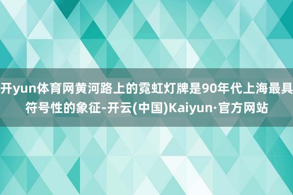 开yun体育网黄河路上的霓虹灯牌是90年代上海最具符号性的象征-开云(中国)Kaiyun·官方网站