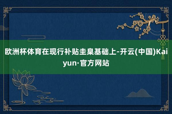 欧洲杯体育在现行补贴圭臬基础上-开云(中国)Kaiyun·官方网站