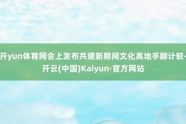 开yun体育网会上发布共建新期间文化高地手脚计较-开云(中国)Kaiyun·官方网站