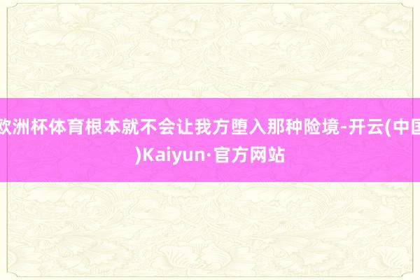 欧洲杯体育根本就不会让我方堕入那种险境-开云(中国)Kaiyun·官方网站