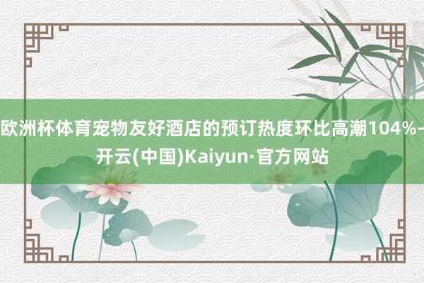 欧洲杯体育宠物友好酒店的预订热度环比高潮104%-开云(中国)Kaiyun·官方网站