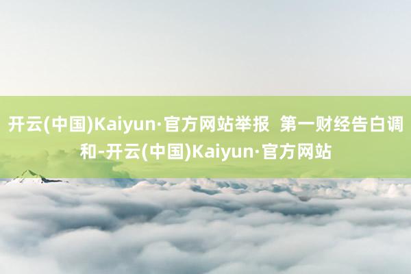 开云(中国)Kaiyun·官方网站举报  第一财经告白调和-开云(中国)Kaiyun·官方网站