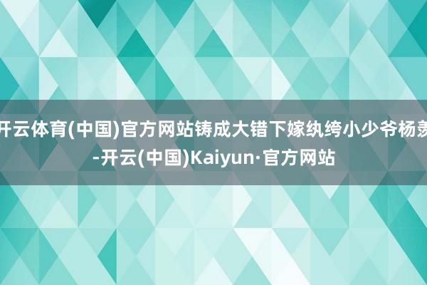 开云体育(中国)官方网站铸成大错下嫁纨绔小少爷杨羡-开云(中国)Kaiyun·官方网站