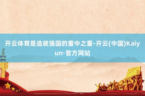 开云体育是造就强国的重中之重-开云(中国)Kaiyun·官方网站