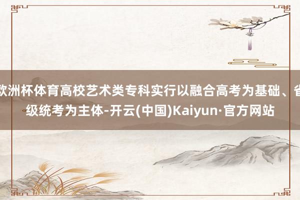 欧洲杯体育高校艺术类专科实行以融合高考为基础、省级统考为主体-开云(中国)Kaiyun·官方网站