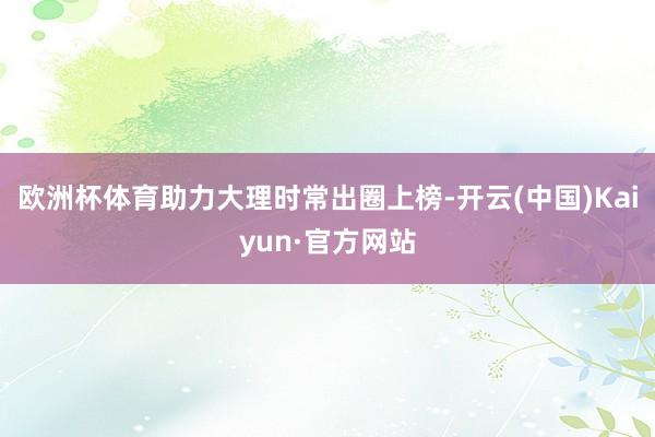 欧洲杯体育助力大理时常出圈上榜-开云(中国)Kaiyun·官方网站