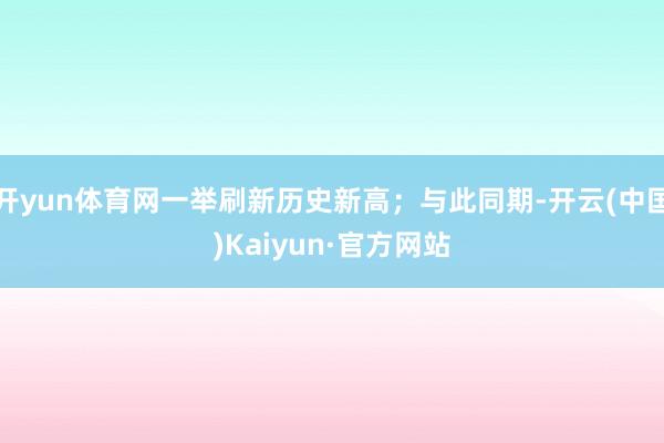开yun体育网一举刷新历史新高；与此同期-开云(中国)Kaiyun·官方网站