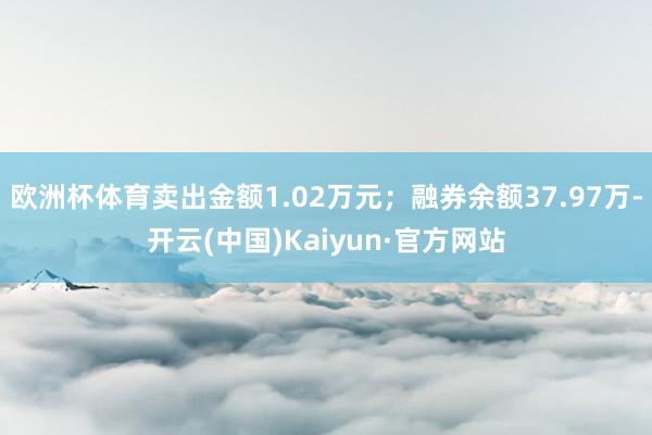 欧洲杯体育卖出金额1.02万元；融券余额37.97万-开云(中国)Kaiyun·官方网站