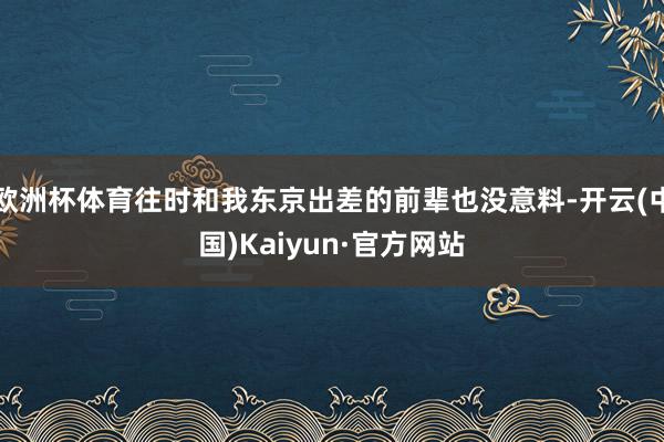 欧洲杯体育往时和我东京出差的前辈也没意料-开云(中国)Kaiyun·官方网站