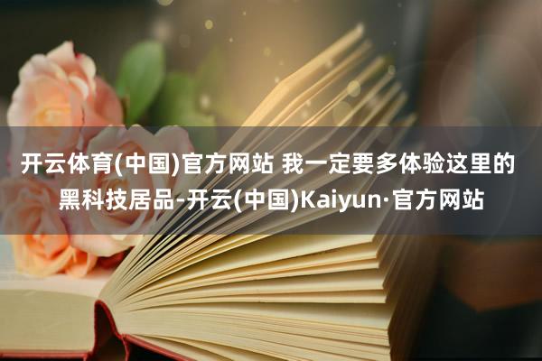 开云体育(中国)官方网站 　　我一定要多体验这里的 　　黑科技居品-开云(中国)Kaiyun·官方网站