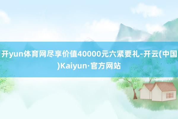 开yun体育网尽享价值40000元六紧要礼-开云(中国)Kaiyun·官方网站