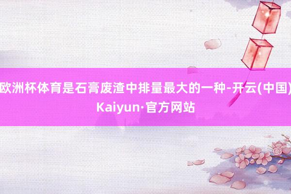 欧洲杯体育是石膏废渣中排量最大的一种-开云(中国)Kaiyun·官方网站