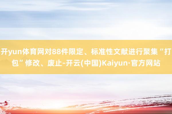 开yun体育网对88件限定、标准性文献进行聚集“打包”修改、废止-开云(中国)Kaiyun·官方网站