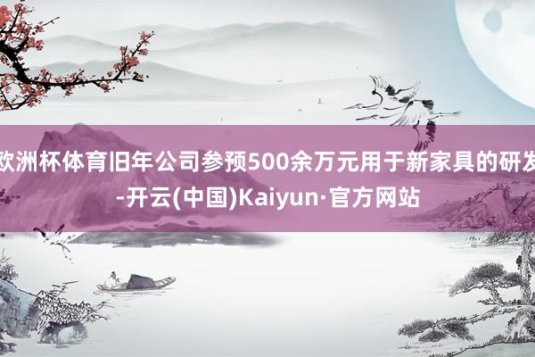 欧洲杯体育旧年公司参预500余万元用于新家具的研发-开云(中国)Kaiyun·官方网站