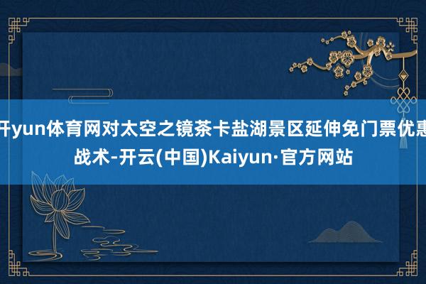开yun体育网对太空之镜茶卡盐湖景区延伸免门票优惠战术-开云(中国)Kaiyun·官方网站
