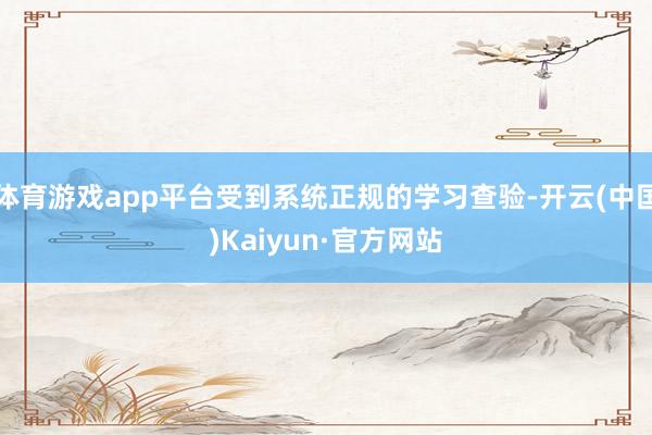 体育游戏app平台受到系统正规的学习查验-开云(中国)Kaiyun·官方网站